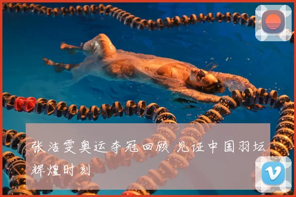 张洁雯奥运夺冠回顾 见证中国羽坛辉煌时刻