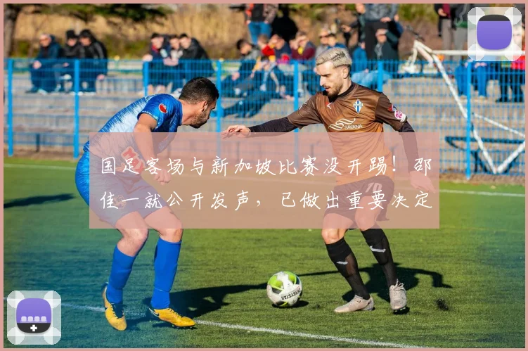 国足客场与新加坡比赛没开踢!邵佳一就公开发声,已做出重要决定