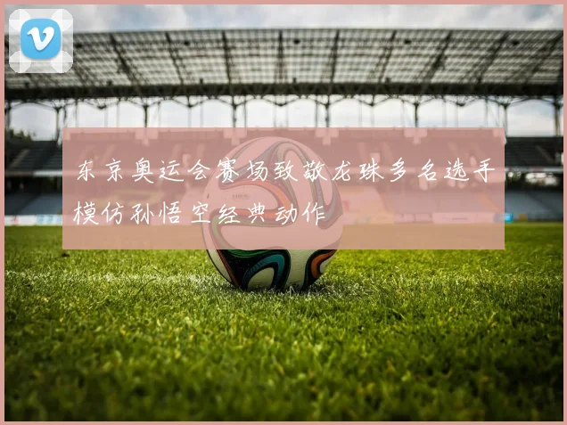 东京奥运会赛场致敬龙珠多名选手模仿孙悟空经典动作