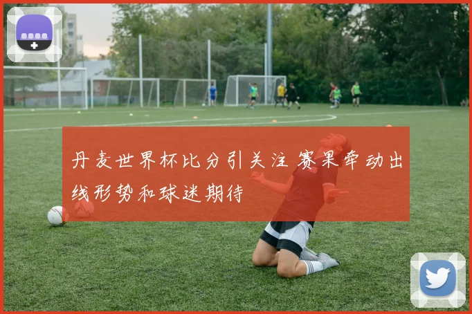 丹麦世界杯比分引关注 赛果牵动出线形势和球迷期待