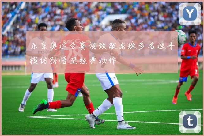 东京奥运会赛场致敬龙珠多名选手模仿孙悟空经典动作