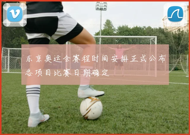 东京奥运会赛程时间安排正式公布各项目比赛日期确定
