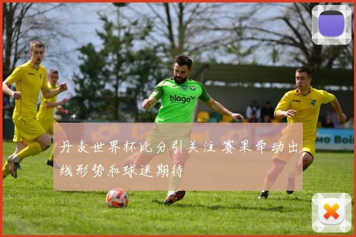 丹麦世界杯比分引关注 赛果牵动出线形势和球迷期待