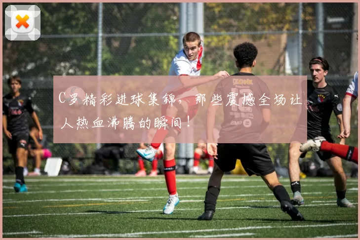 C罗精彩进球集锦，那些震撼全场让人热血沸腾的瞬间！